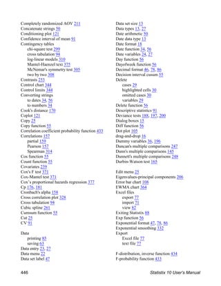 Completely randomized AOV 211
Concatenate strings 50
Conditioning plot 121
Confidence interval of mean 91
Contingency tables
chi-square test 299
cross tabulation 94
log-linear models 310
Mantel-Haenzel text 375
McNemar's symmetry test 305
two by two 308
Contrasts 253
Control chart 344
Control limits 344
Converting strings
to dates 34, 56
to numbers 34
Cook's distance 170
Coplot 121
Copy 25
Copy function 55
Correlation coefficient probability function 433
Correlations 157
partial 159
Pearson 157
Spearman 314
Cos function 55
Count function 55
Covariates 239
Cox's F test 371
Cox-Mantel test 371
Cox’s proportional hazards regression 377
Cp 176, 181
Cronbach's alpha 158
Cross correlation plot 328
Cross tabulation 94
Cubic spline 261
Cumsum function 55
Cut 25
CV 91
Data
printing 85
saving 63
Data entry 23, 27
Data menu 22
Data set label 47
Data set size 13
Data types 13, 27
Date arithmetic 50
Date data type 13
Date format 18
Date function 34, 56
Date variables 24, 27
Day function 56
Dayofweek function 56
Decimal format 46, 78, 86
Decision interval cusum 55
Delete
cases 29
highlighted cells 30
omitted cases 30
variables 29
Delete function 56
Descriptive statistics 91
Deviance tests 188, 197, 200
Dialog boxes 15
Diff function 56
Dot plot 105
drag-and-drop 16
Dummy variables 36, 196
Duncan's multiple comparisons 247
Dunn's multiple comparisons 145
Dunnett's multiple comparisons 248
Durbin-Watson test 165
Edit menu 25
Eigenvalues-principal components 206
Error bar chart 108
EWMA chart 364
Excel files
export 77
import 71
view 82
Exiting Statistix 88
Exp function 56
Exponential format 47, 78, 86
Exponential smoothing 332
Export
Excel file 77
text file 77
F-distribution, inverse function 434
F-probability function 433
446 Statistix 10 User’s Manual
 