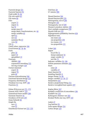 Factorial design 221
Factorial function 56
Field width 78, 86
File info report 83
File menu 60
Files
export 77
import 71
log 70
merge cases 65
merge labels, transformations, etc. 66
merge variables 65
open 61
save 63
summary file 67
view 80
Fill 31
Fitted values, regression 166
Fixed format 46, 78, 86
Fonts
plots 20
report 19
spreadsheet 19
Forecasts
ARIMA 340
exponential smoothing 332
moving averages 329
Format statement
export 78
import 74
print 86
Fraction nonconforming 346
Fractional factorial design 222
Frequency distribution 92
Friedman two-way AOV 146
Functions 53
Gehan-Wilcoxon test 371, 373
General AOV/AOCV 235
Generalized linear models 200
Geomean function 56
Goodness-of-fit tests 297
Gram-Schmidt 40
Graph file
save 11
view 81
Greenhouse-Geisser test 232, 235
Grid lines 20
G² statistic 200
Hazard function 366
Hazard function plot 370
Heterogeneity, test of 299
Histogram 103
Homogeneity, test of 299
Hosmer-Lemeshow statistic 190
Hsu's multiple comparisons 250
Huynh-Feldt test 232
Hypergeometric probability function 434
Hypothesis tests
one mean 152
one proportion 150
two means 153
two proportions 151
I chart 360
Import
Excel file 71
format statement 74
single variable 76
text file 73
Indicator variables 36, 196
Infinite parameter estimates 202
Insert
cases 28
variables 27
Insert function 56
Installing Statistix 8
Integer format 78, 86
Integer variables 13, 24, 27
Interpolation 261
Iterative proportional fitting 311
Iterative reweighted least squares 187
Kaplan-Meier 367
Kendall's coefficient of concordance 146
Kendall's tau 316
Kolmogorov-Smirnov test 303
Kruskal-Wallis one-way AOV 143
Labels 47
Lag function 56
Latin square design 216
Lattice design 218
Index 447
 