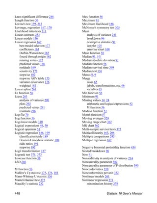 Least significant difference 246
Length function 56
Levene's test 139, 212
Leverage, regression 167, 170
Likelihood ratio tests 311
Linear contrasts 253
Linear models 156
Linear regression 162
best model selection 177
coefficients 163
Durbin-Watson test 165
forced through origin 162
missing values 172
predicted values 166
residuals 169
sensitivity 173
stepwise 182
stepwise AOV table 175
variance-covariance 176
weighted 162
Linear spline 261
Ln function 56
Loess 283
analysis of variance 290
plots 292
predicted values 291
residuals 296
Log file 70
Log function 56
Log-linear models 310
Logical expressions 49, 50
Logical operators 51
Logistic regression 186, 199
classification table 189
Hosmer-Lemeshow statistic 190
odds ratios 191
stepwise 192
Logit transformation 187
Logrank test 371, 373
Lowcase function 56
LSD 246
M function 56
Mallow's Cp statistic 175, 176, 181
Mann-Whitney U statistic 136
Mantel-Haenzel test 375
Mauchly’s statistic 232
Max function 56
Maximum 91
Maximum likelihood 186
McNemar's symmetry test 305
Mean
analysis of variance 241
breakdown 96
descriptive statistics 91
dot plot 105
error bar chart 108
Mean function 56
Median 91, 101
Median absolute deviation 91
Median function 56
Median survival time 369
Median test 136
Menus 8, 9
Merge
cases 65
labels, transformations, etc. 66
variables 65
Min function 56
Minimum 91
Missing values 14, 24
arithmetic and logical expressions 52
M function 56
Modulo function 57
Month function 57
Moving averages 329
Moving range chart 362
MR chart 362
Multi-sample survival tests 373
Multicollinearity 163, 208
Multiple comparisons 243
Multiple regression 162
Negative binomial probability function 434
Nested breakdown 96
New 61
Nonadditivity in analysis of variance 214
Noncentrality parameter 382
Noncentrality parameter of F-distribution 390
Nonconformities 350
Nonconformities per unit 352
Nonlinear models 261
Nonlinear regression 271
minimization history 278
448 Statistix 10 User’s Manual
 