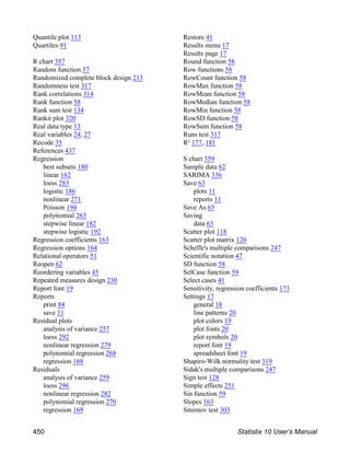 Quantile plot 113
Quartiles 91
R chart 357
Random function 57
Randomized complete block design 213
Randomness test 317
Rank correlations 314
Rank function 58
Rank sum test 134
Rankit plot 320
Real data type 13
Real variables 24, 27
Recode 35
References 437
Regression
best subsets 180
linear 162
loess 283
logistic 186
nonlinear 271
Poisson 194
polynomial 263
stepwise linear 182
stepwise logistic 192
Regression coefficients 163
Regression options 164
Relational operators 51
Reopen 62
Reordering variables 45
Repeated measures design 230
Report font 19
Reports
print 84
save 11
Residual plots
analysis of variance 257
loess 292
nonlinear regression 279
polynomial regression 268
regression 168
Residuals
analysis of variance 259
loess 296
nonlinear regression 282
polynomial regression 270
regression 169
Restore 41
Results menu 17
Results page 17
Round function 58
Row functions 58
RowCount function 58
RowMax function 58
RowMean function 58
RowMedian function 58
RowMin function 58
RowSD function 58
RowSum function 58
Runs test 317
R² 177, 181
S chart 359
Sample data 62
SARIMA 336
Save 63
plots 11
reports 11
Save As 63
Saving
data 63
Scatter plot 118
Scatter plot matrix 120
Scheffe's multiple comparisons 247
Scientific notation 47
SD function 58
SelCase function 59
Select cases 41
Sensitivity, regression coefficients 173
Settings 17
general 18
line patterns 20
plot colors 19
plot fonts 20
plot symbols 20
report font 19
spreadsheet font 19
Shapiro-Wilk normality test 319
Sidak's multiple comparisons 247
Sign test 128
Simple effects 251
Sin function 59
Slopes 163
Smirnov test 303
450 Statistix 10 User’s Manual
 