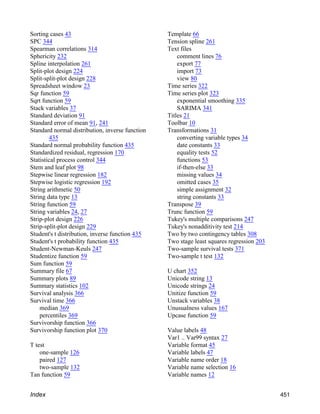 Sorting cases 43
SPC 344
Spearman correlations 314
Sphericity 232
Spline interpolation 261
Split-plot design 224
Split-split-plot design 228
Spreadsheet window 23
Sqr function 59
Sqrt function 59
Stack variables 37
Standard deviation 91
Standard error of mean 91, 241
Standard normal distribution, inverse function
435
Standard normal probability function 435
Standardized residual, regression 170
Statistical process control 344
Stem and leaf plot 98
Stepwise linear regression 182
Stepwise logistic regression 192
String arithmetic 50
String data type 13
String function 59
String variables 24, 27
Strip-plot design 226
Strip-split-plot design 229
Student's t distribution, inverse function 435
Student's t probability function 435
Student-Newman-Keuls 247
Studentize function 59
Sum function 59
Summary file 67
Summary plots 89
Summary statistics 102
Survival analysis 366
Survival time 366
median 369
percentiles 369
Survivorship function 366
Survivorship function plot 370
T test
one-sample 126
paired 127
two-sample 132
Tan function 59
Template 66
Tension spline 261
Text files
comment lines 76
export 77
import 73
view 80
Time series 322
Time series plot 323
exponential smoothing 335
SARIMA 341
Titles 21
Toolbar 10
Transformations 31
converting variable types 34
date constants 33
equality tests 52
functions 53
if-then-else 33
missing values 34
omitted cases 35
simple assignment 32
string constants 33
Transpose 39
Trunc function 59
Tukey's multiple comparisons 247
Tukey's nonadditivity test 214
Two by two contingency tables 308
Two stage least squares regression 203
Two-sample survival tests 371
Two-sample t test 132
U chart 352
Unicode string 13
Unicode strings 24
Unitize function 59
Unstack variables 38
Unusualness values 167
Upcase function 59
Value labels 48
Var1 .. Var99 syntax 27
Variable format 45
Variable labels 47
Variable name order 18
Variable name selection 16
Variable names 12
Index 451
 
