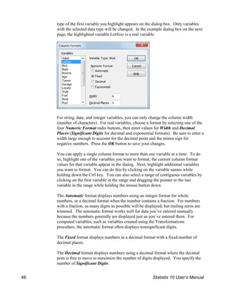 type of the first variable you highlight appears on the dialog box. Only variables
with the selected data type will be changed. In the example dialog box on the next
page, the highlighted variable LotSize is a real variable.
For string, date, and integer variables, you can only change the column width
(number of characters). For real variables, choose a format by selecting one of the
four Numeric Format radio buttons, then enter values for Width and Decimal
Places (Significant Digits for decimal and exponential formats). Be sure to enter a
width large enough to account for the decimal point and the minus sign for
negative numbers. Press the OK button to save your changes.
You can apply a single column format to more than one variable at a time. To do
so, highlight one of the variables you want to format; the current column format
values for that variable appear in the dialog. Next, highlight additional variables
you want to format. You can do this by clicking on the variable names while
holding down the Ctrl key. You can also select a range of contiguous variables by
clicking on the first variable in the range and dragging the pointer to the last
variable in the range while holding the mouse button down.
The Automatic format displays numbers using an integer format for whole
numbers, or a decimal format when the number contains a fraction. For numbers
with a fraction, as many digits as possible will be displayed, but trailing zeros are
trimmed. The automatic format works well for data you’ve entered manually
because the numbers generally are displayed just as you’ve entered them. For
computed variables, such as variables created using the Transformations
procedure, the automatic format often displays nonsignificant digits.
The Fixed format displays numbers in a decimal format with a fixed number of
decimal places.
The Decimal format displays numbers using a decimal format where the decimal
pont is free to move to maximize the number of digits displayed. You specify the
number of Significant Digits.
46 Statistix 10 User’s Manual
 