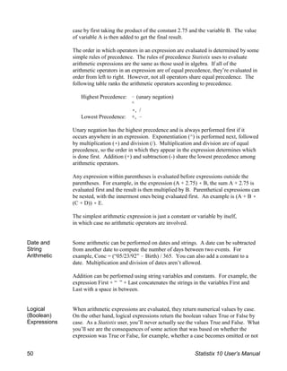 case by first taking the product of the constant 2.75 and the variable B. The value
of variable A is then added to get the final result.
The order in which operators in an expression are evaluated is determined by some
simple rules of precedence. The rules of precedence Statistix uses to evaluate
arithmetic expressions are the same as those used in algebra. If all of the
arithmetic operators in an expression are of equal precedence, they’re evaluated in
order from left to right. However, not all operators share equal precedence. The
following table ranks the arithmetic operators according to precedence.
Highest Precedence: ! (unary negation)
^
(, /
Lowest Precedence: +, !
Unary negation has the highest precedence and is always performed first if it
occurs anywhere in an expression. Exponentiation (^) is performed next, followed
by multiplication (() and division (/). Multiplication and division are of equal
precedence, so the order in which they appear in the expression determines which
is done first. Addition (+) and subtraction (-) share the lowest precedence among
arithmetic operators.
Any expression within parentheses is evaluated before expressions outside the
parentheses. For example, in the expression (A + 2.75) ( B, the sum A + 2.75 is
evaluated first and the result is then multiplied by B. Parenthetical expressions can
be nested, with the innermost ones being evaluated first. An example is (A + B (
(C + D)) ( E.
The simplest arithmetic expression is just a constant or variable by itself,
in which case no arithmetic operators are involved.
Date and
String
Arithmetic
Some arithmetic can be performed on dates and strings. A date can be subtracted
from another date to compute the number of days between two events. For
example, Conc = (“05/23/92” ! Birth) / 365. You can also add a constant to a
date. Multiplication and division of dates aren’t allowed.
Addition can be performed using string variables and constants. For example, the
expression First + “ ” + Last concatenates the strings in the variables First and
Last with a space in between.
Logical
(Boolean)
Expressions
When arithmetic expressions are evaluated, they return numerical values by case.
On the other hand, logical expressions return the boolean values True or False by
case. As a Statistix user, you’ll never actually see the values True and False. What
you’ll see are the consequences of some action that was based on whether the
expression was True or False, for example, whether a case becomes omitted or not
50 Statistix 10 User’s Manual
 