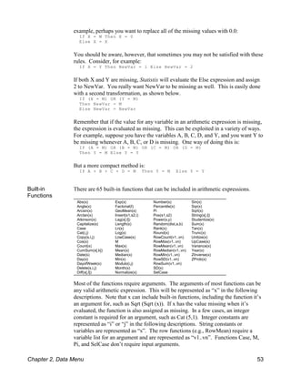 Abs(x)
Angle(x)
Arcsin(x)
Arctan(x)
Atkinson(x)
Capitalize(s)
Case
Cat(i,j)
Copy(s,i,j)
Cos(x)
Count(x)
CumSum(x[,k])
Date(s)
Day(x)
DayofWeek(x)
Delete(s,i,j)
Diff(x[,I])
Exp(x)
Factorial(I)
GeoMean(x)
Insert(s1,s2,i)
Lag(x[,I])
Length(s)
Ln(x)
Log(x)
LowCase(s)
M
Max(x)
Mean(x)
Median(x)
Min(x)
Modulo(i,j)
Month(x)
Normalize(x)
Number(s)
Percentile(x)
Pi
Pos(s1,s2)
Power(x,y)
Random(dist,a,b)
Rank(x)
Round(x)
RowCount(v1..vn)
RowMax(v1..vn)
RowMean(v1..vn)
RowMedian(v1..vn)
RowMin(v1..vn)
RowSD(v1..vn)
RowSum(v1..vn)
SD(x)
SelCase
Sin(x)
Sqr(x)
Sqrt(x)
String(x[,i])
Studentize(x)
Sum(x)
Tan(x)
Trunc(x)
Unitize(x)
UpCase(s)
Variance(x)
Year(x)
ZInverse(x)
ZProb(x)
example, perhaps you want to replace all of the missing values with 0.0:
If X = M Then X = 0
Else X = X
You should be aware, however, that sometimes you may not be satisfied with these
rules. Consider, for example:
If X = Y Then NewVar = 1 Else NewVar = 2
If both X and Y are missing, Statistix will evaluate the Else expression and assign
2 to NewVar. You really want NewVar to be missing as well. This is easily done
with a second transformation, as shown below.
If (X = M) OR (Y = M)
Then NewVar = M
Else NewVar = NewVar
Remember that if the value for any variable in an arithmetic expression is missing,
the expression is evaluated as missing. This can be exploited in a variety of ways.
For example, suppose you have the variables A, B, C, D, and Y, and you want Y to
be missing whenever A, B, C, or D is missing. One way of doing this is:
If (A = M) OR (B = M) OR (C = M) OR (D = M)
Then Y = M Else Y = Y
But a more compact method is:
If A + B + C + D = M Then Y = M Else Y = Y
Built-in
Functions
There are 65 built-in functions that can be included in arithmetic expressions.
Most of the functions require arguments. The arguments of most functions can be
any valid arithmetic expression. This will be represented as “x” in the following
descriptions. Note that x can include built-in functions, including the function it’s
an argument for, such as Sqrt (Sqrt (x)). If x has the value missing when it’s
evaluated, the function is also assigned as missing. In a few cases, an integer
constant is required for an argument, such as Cat (5,1). Integer constants are
represented as “i” or “j” in the following descriptions. String constants or
variables are represented as “s”. The row functions (e.g., RowMean) require a
variable list for an argument and are represented as “v1..vn”. Functions Case, M,
Pi, and SelCase don’t require input arguments.
Chapter 2, Data Menu 53
 