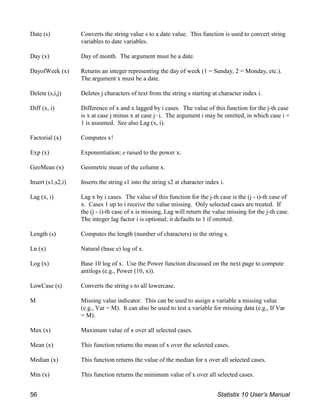 Date (s) Converts the string value s to a date value. This function is used to convert string
variables to date variables.
Day (x) Day of month. The argument must be a date.
DayofWeek (x) Returns an integer representing the day of week (1 = Sunday, 2 = Monday, etc.).
The argument x must be a date.
Delete (s,i,j) Deletes j characters of text from the string s starting at character index i.
Diff (x, i) Difference of x and x lagged by i cases. The value of this function for the j-th case
is x at case j minus x at case j!i. The argument i may be omitted, in which case i =
1 is assumed. See also Lag (x, i).
Factorial (x) Computes x!
Exp (x) Exponentiation; e raised to the power x.
GeoMean (x) Geometric mean of the column x.
Insert (s1,s2,i) Inserts the string s1 into the string s2 at character index i.
Lag (x, i) Lag x by i cases. The value of this function for the j-th case is the (j - i)-th case of
x. Cases 1 up to i receive the value missing. Only selected cases are treated. If
the (j - i)-th case of x is missing, Lag will return the value missing for the j-th case.
The integer lag factor i is optional; it defaults to 1 if omitted.
Length (s) Computes the length (number of characters) in the string s.
Ln (x) Natural (base e) log of x.
Log (x) Base 10 log of x. Use the Power function discussed on the next page to compute
antilogs (e.g., Power (10, x)).
LowCase (s) Converts the string s to all lowercase.
M Missing value indicator. This can be used to assign a variable a missing value
(e.g., Var = M). It can also be used to test a variable for missing data (e.g., If Var
= M).
Max (x) Maximum value of x over all selected cases.
Mean (x) This function returns the mean of x over the selected cases.
Median (x) This function returns the value of the median for x over all selected cases.
Min (x) This function returns the minimum value of x over all selected cases.
56 Statistix 10 User’s Manual
 