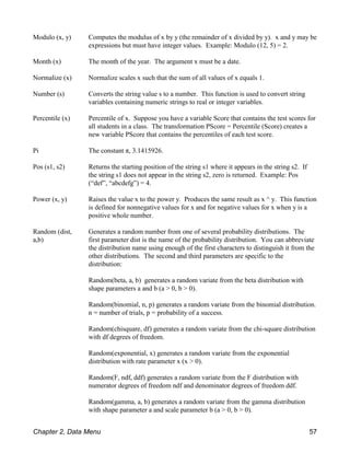 Modulo (x, y) Computes the modulus of x by y (the remainder of x divided by y). x and y may be
expressions but must have integer values. Example: Modulo (12, 5) = 2.
Month (x) The month of the year. The argument x must be a date.
Normalize (x) Normalize scales x such that the sum of all values of x equals 1.
Number (s) Converts the string value s to a number. This function is used to convert string
variables containing numeric strings to real or integer variables.
Percentile (x) Percentile of x. Suppose you have a variable Score that contains the test scores for
all students in a class. The transformation PScore = Percentile (Score) creates a
new variable PScore that contains the percentiles of each test score.
Pi The constant π, 3.1415926.
Pos (s1, s2) Returns the starting position of the string s1 where it appears in the string s2. If
the string s1 does not appear in the string s2, zero is returned. Example: Pos
(“def”, “abcdefg”) = 4.
Power (x, y) Raises the value x to the power y. Produces the same result as x ^ y. This function
is defined for nonnegative values for x and for negative values for x when y is a
positive whole number.
Random (dist,
a,b)
Generates a random number from one of several probability distributions. The
first parameter dist is the name of the probability distribution. You can abbreviate
the distribution name using enough of the first characters to distinguish it from the
other distributions. The second and third parameters are specific to the
distribution:
Random(beta, a, b) generates a random variate from the beta distribution with
shape parameters a and b (a > 0, b > 0).
Random(binomial, n, p) generates a random variate from the binomial distribution.
n = number of trials, p = probability of a success.
Random(chisquare, df) generates a random variate from the chi-square distribution
with df degrees of freedom.
Random(exponential, x) generates a random variate from the exponential
distribution with rate parameter x (x > 0).
Random(F, ndf, ddf) generates a random variate from the F distribution with
numerator degrees of freedom ndf and denominator degrees of freedom ddf.
Random(gamma, a, b) generates a random variate from the gamma distribution
with shape parameter a and scale parameter b (a > 0, b > 0).
Chapter 2, Data Menu 57
 
