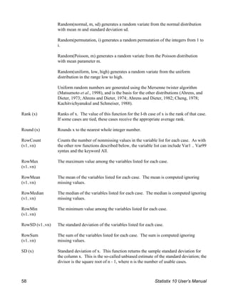 Random(normal, m, sd) generates a random variate from the normal distribution
with mean m and standard deviation sd.
Random(permutation, i) generates a random permutation of the integers from 1 to
i.
Random(Poisson, m) generates a random variate from the Poisson distribution
with mean parameter m.
Random(uniform, low, high) generates a random variate from the uniform
distribution in the range low to high.
Uniform random numbers are generated using the Mersenne twister algorithm
(Matsumoto et al., 1998), and is the basis for the other distributions (Ahrens, and
Dieter, 1973; Ahrens and Dieter, 1974; Ahrens and Dieter, 1982; Cheng, 1978;
Kachitvichyanukul and Schmeiser, 1988).
Rank (x) Ranks of x. The value of this function for the I-th case of x is the rank of that case.
If some cases are tied, these cases receive the appropriate average rank.
Round (x) Rounds x to the nearest whole integer number.
RowCount
(v1..vn)
Counts the number of nonmissing values in the variable list for each case. As with
the other row functions described below, the variable list can include Var1 .. Var99
syntax and the keyword All.
RowMax
(v1..vn)
The maximum value among the variables listed for each case.
RowMean
(v1..vn)
The mean of the variables listed for each case. The mean is computed ignoring
missing values.
RowMedian
(v1..vn)
The median of the variables listed for each case. The median is computed ignoring
missing values.
RowMin
(v1..vn)
The minimum value among the variables listed for each case.
RowSD (v1..vn) The standard deviation of the variables listed for each case.
RowSum
(v1..vn)
The sum of the variables listed for each case. The sum is computed ignoring
missing values.
SD (x) Standard deviation of x. This function returns the sample standard deviation for
the column x. This is the so-called unbiased estimate of the standard deviation; the
divisor is the square root of n - 1, where n is the number of usable cases.
58 Statistix 10 User’s Manual
 