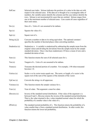 SelCase Selected case index. Selcase indicates the position of a value in the data set with
respect to the selected cases. If the data set is thought of as a rectangular table of
numbers, the variable names identify the columns and the case indices identify the
rows. Selcase is not incremented for cases that are omitted. Selcase ranges from
one to the maximum number of selected cases. Case counts all cases regardless of
their omit status.
Sin (x) Sine of x. Units of x are assumed to be radians.
Sqr (x) Squares the value of x.
Sqrt (x) Square root of x.
String (x[,i]) Converts a number or date to its string equivalent. The optional constant i
specifies the number of decimal places when converting numbers.
Studentize (x) Studentizes x. A variable is studentized by subtracting the sample mean from the
original values and dividing the deviations from the sample mean by the sample
standard deviation. Once x has been studentized, it’ll have a mean of zero and a
standard deviation of one.
Sum (x) This function returns the sum of all selected cases for x.
Tan (x) Tangent of x. Units of x are assumed to be radians.
Trunc(x) Truncates the decimal portion of a number. For example, 1.98 when truncated
becomes 1.0.
Unitize (x) Scales x so its vector norm equals one. The norm, or length, of a vector is the
square root of the sum of the squares of the elements of the vector.
UpCase (s) Converts the string s to all uppercase.
Variance (x) This function returns the sample variance for x.
Year (x) Year of a date. The argument x must be a date.
ZInverse (x) Inverse of the standard normal distribution. If the value of the argument x is
between 0 and 1, ZInverse returns the inverse of the standard normal distribution.
That is, the value returned is the z value (standard normal value) for which the
probability of a smaller value is the value of x.
ZProb (x) The standard normal probability of x. This function returns the probability of a
value smaller than x from a standard normal distribution. In other words, this
function returns the lower tail probability.
Chapter 2, Data Menu 59
 