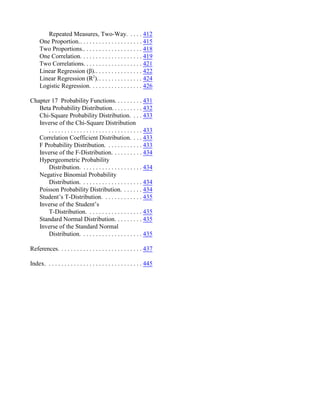Repeated Measures, Two-Way. . . . . 412
One Proportion.. . . . . . . . . . . . . . . . . . . . 415
Two Proportions.. . . . . . . . . . . . . . . . . . . 418
One Correlation. . . . . . . . . . . . . . . . . . . . 419
Two Correlations. . . . . . . . . . . . . . . . . . . 421
Linear Regression (β).. . . . . . . . . . . . . . . 422
Linear Regression (R ).. . . . . . . . . . . . . .
2
424
Logistic Regression. . . . . . . . . . . . . . . . . 426
Chapter 17 Probability Functions. . . . . . . . . 431
Beta Probability Distribution. . . . . . . . . . 432
Chi-Square Probability Distribution. . . . 433
Inverse of the Chi-Square Distribution
. . . . . . . . . . . . . . . . . . . . . . . . . . . . . . 433
Correlation Coefficient Distribution. . . . 433
F Probability Distribution. . . . . . . . . . . . 433
Inverse of the F-Distribution. . . . . . . . . . 434
Hypergeometric Probability
Distribution. . . . . . . . . . . . . . . . . . . . 434
Negative Binomial Probability
Distribution. . . . . . . . . . . . . . . . . . . . 434
Poisson Probability Distribution. . . . . . . 434
Student’s T-Distribution. . . . . . . . . . . . . 435
Inverse of the Student’s
T-Distribution. . . . . . . . . . . . . . . . . . 435
Standard Normal Distribution. . . . . . . . . 435
Inverse of the Standard Normal
Distribution. . . . . . . . . . . . . . . . . . . . 435
References. . . . . . . . . . . . . . . . . . . . . . . . . . . 437
Index. . . . . . . . . . . . . . . . . . . . . . . . . . . . . . . 445
 