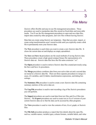 C H A P T E R
3
File Menu
Statistix offers flexible and easy-to-use file management procedures. These
procedures are used to manipulate data files stored on fixed disks and removable
media. You’ll use the file management procedures to open and save data files,
import data created by other programs, and view files without leaving Statistix.
Data that you create using Statistix are temporary. Data that you enter, import, or
create using transformations aren’t stored on disk until you explicitly create a disk
file to permanently store your Statistix data.
The New procedure is used when you want to create a new Statistix data file. It
closes the current data set and displays an empty spreadsheet.
The Save and Save As procedures are the usual methods of saving Statistix data.
These procedures create a high speed compact binary file representation of a
Statistix data set. Statistix data files have the file name extension “.sx”.
The Open procedure is used to retrieve Statistix data files created previously using
the Save and Save As procedures.
The Merge procedures combines data from your active data set and a second data
set stored in a Statistix data file. There are three separate procedures to merge (1)
cases, (2) variables, and (3) labels, transformation expressions, and dialog box
settings.
The Summary File procedure is used to create a new Statistix data file containing
summary statistics of the active data set.
The Log File procedure is used to start recording a log of the Statistix procedures
you will perform.
The Import procedures are used to read data from text files and Excel files into
Statistix. The Export procedures are used to create text or Excel versions of your
current Statistix data set so that the data can be accessed by other programs.
The View procedure is used to view the contents of text, Excel, graph, or Statistix
files.
The File Info procedure produces a report that lists details about the open file,
such as, variable names, variable types, column formats, variable labels, and value
60 Statistix 10 User’s Manual
 