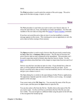 labels.
The Print procedure is used to print the contents of the active page. The active
page can be the data set page, a report, or a plot.
New
The New procedure is used when you want to start a new Statistix data set. It
closes the open data set, if any, and displays an empty spreadsheet. You then add
variables to the new data set using either the Import or Insert Variables command.
If you have not saved the active data set since it was last modified, a warning
message appears on the screen. This warning gives you an opportunity to save the
active data set before erasing it from memory.
Open
The Open procedure is used to read a Statistix data file previously created using
the Save, Save As, or Summary File procedure. The file data set becomes the
active Statistix data set and is displayed on the spreadsheet. This procedure can’t
be used to open data stored in formats other than the Statistix format. Use the
Import procedures described later in this chapter to import data from text and Excel
files.
Statistix can only have one data set open at a time. If you already have a data set
open, it will be replaced with the data contained in the file you open. If you
haven’t saved the active data set since it was last modified, Statistix will warn you
and give you a chance to save it.
The Open dialog box is similar to the open dialogs of other Windows applications.
The appearance depends upon the version of Windows you’re using. An example
appears on the next page.
Your cursor starts at the File Name box. You can enter the name of the file you
want to open, and then press the Open button to open the file.
You can also select a file from the file list. Double click on the name of the file
you want to open. Use the scroll bar to scroll down the list if the file you want
isn’t visible. You can navigate to a different folder using the panel on the left side,
or the navigation bar located up top.
Chapter 3, File Menu 61
 