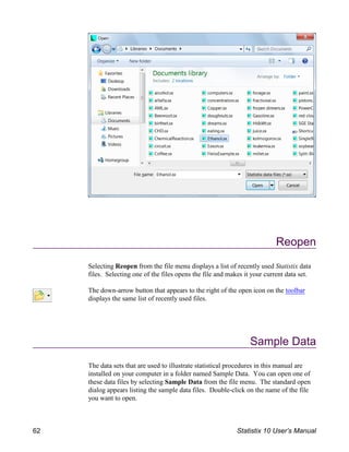 Reopen
Selecting Reopen from the file menu displays a list of recently used Statistix data
files. Selecting one of the files opens the file and makes it your current data set.
The down-arrow button that appears to the right of the open icon on the toolbar
displays the same list of recently used files.
Sample Data
The data sets that are used to illustrate statistical procedures in this manual are
installed on your computer in a folder named Sample Data. You can open one of
these data files by selecting Sample Data from the file menu. The standard open
dialog appears listing the sample data files. Double-click on the name of the file
you want to open.
62 Statistix 10 User’s Manual
 