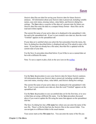 Save
Statistix data files are ideal for saving your Statistix data for future Statistix
analyses. All information about your Statistix data is preserved, including variable
names, case omit status, missing values, value labels, and Statistix dialog box
settings. The Save takes a snapshot of the data set’s present state for future use.
Statistix data files store the data in a compact binary format—these files can be
read and written rapidly.
The current file name of your active data set is displayed in the spreadsheet’s title
bar and in the spreadsheet tab. If you’ve just created a new data set, then the word
“Untitled” appears on the spreadsheet tab.
If your data set is untitled when you select the Save procedure from the menu, the
Save As dialog box described below is displayed and you’ll be asked to enter a file
name. If your data set already has a file name, then that file is updated with the
current state of your data.
Use the Save As procedure described below if you’d like to save a named data set
but with a different file name.
Note: To save a report or plot, click on the save icon on the toolbar.
Save As
Use the Save As procedure to save your Statistix data for future Statistix analyses.
All information about your Statistix data is preserved, including variable names,
case omit status, missing values, value labels, and Statistix dialog box settings.
The current file name of your active data set is displayed in the spreadsheet’s title
bar. If you’ve just created a new data set, then the word “Untitled” appears on the
spreadsheet tab.
Use the Save As procedure to save an untitled data set for the first time, or to save
a titled data set using a different file name. Use the Save procedure discussed
above if you want to update the file using the name that appears on the spreadsheet
title bar.
The Save As dialog box has a File name box where you can enter the name of the
new file. There’s a file list that lists the Statistix files in the current folder. You
can navigate to a different folder in the usual manner.
Your cursor starts at the File name box. You can enter the name of the file you
Chapter 3, File Menu 63
 