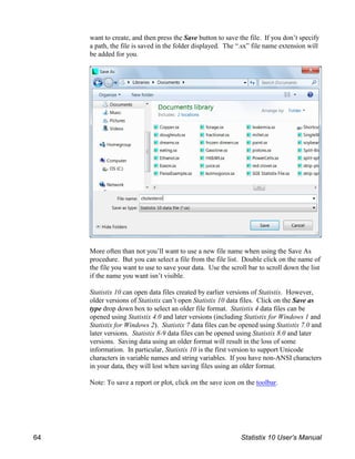 want to create, and then press the Save button to save the file. If you don’t specify
a path, the file is saved in the folder displayed. The “.sx” file name extension will
be added for you.
More often than not you’ll want to use a new file name when using the Save As
procedure. But you can select a file from the file list. Double click on the name of
the file you want to use to save your data. Use the scroll bar to scroll down the list
if the name you want isn’t visible.
Statistix 10 can open data files created by earlier versions of Statistix. However,
older versions of Statistix can’t open Statistix 10 data files. Click on the Save as
type drop down box to select an older file format. Statistix 4 data files can be
opened using Statistix 4.0 and later versions (including Statistix for Windows 1 and
Statistix for Windows 2). Statistix 7 data files can be opened using Statistix 7.0 and
later versions. Statistix 8-9 data files can be opened using Statistix 8.0 and later
versions. Saving data using an older format will result in the loss of some
information. In particular, Statistix 10 is the first version to support Unicode
characters in variable names and string variables. If you have non-ANSI characters
in your data, they will lost when saving files using an older format.
Note: To save a report or plot, click on the save icon on the toolbar.
64 Statistix 10 User’s Manual
 
