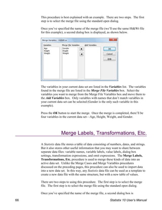 This procedure is best explained with an example. There are two steps. The first
step is to select the merge file using the standard open dialog.
Once you’ve specified the name of the merge file (we’ll use the same Ht&Wt file
for this example), a second dialog box is displayed, as shown below.
The variables in your current data set are listed in the Variables list. The variables
found in the merge file are listed in the Merge File Variables box. Select the
variables you want to merge from the Merge File Variables box and move them to
the Add Variables box. Only variables with names that don’t match variables in
your current data set can be selected (Gender is the only such variable in this
example).
Press the OK button to start the merge. Once the merge is completed, there’ll be
four variables in the current data set—Age, Height, Weight, and Gender.
Merge Labels, Transformations, Etc.
A Statistix data file stores a table of data consisting of numbers, dates, and strings.
But it also stores other useful information that you may want to share between
separate data files: variable names, variable labels, value labels, dialog box
settings, transformation expressions, and omit expressions. The Merge Labels,
Transformations, Etc. procedure is used to merge these kinds of data into an
active data set. Unlike the Merge Cases and Merge Variables procedures
discussed on the preceding pages, this procedure can also be used to import data
into a new data set. In this way, any Statistix data file can be used as a template to
create a new data file with the same structure, but with a new table of values.
There are two steps to using this procedure. The first step is to select the merge
file. The first step is to select the merge file using the standard open dialog.
Once you’ve specified the name of the merge file, a second dialog box is
66 Statistix 10 User’s Manual
 