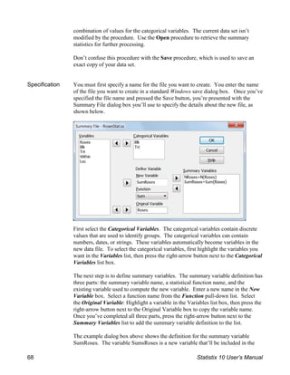 combination of values for the categorical variables. The current data set isn’t
modified by the procedure. Use the Open procedure to retrieve the summary
statistics for further processing.
Don’t confuse this procedure with the Save procedure, which is used to save an
exact copy of your data set.
Specification You must first specify a name for the file you want to create. You enter the name
of the file you want to create in a standard Windows save dialog box. Once you’ve
specified the file name and pressed the Save button, you’re presented with the
Summary File dialog box you’ll use to specify the details about the new file, as
shown below.
First select the Categorical Variables. The categorical variables contain discrete
values that are used to identify groups. The categorical variables can contain
numbers, dates, or strings. These variables automatically become variables in the
new data file. To select the categorical variables, first highlight the variables you
want in the Variables list, then press the right-arrow button next to the Categorical
Variables list box.
The next step is to define summary variables. The summary variable definition has
three parts: the summary variable name, a statistical function name, and the
existing variable used to compute the new variable. Enter a new name in the New
Variable box. Select a function name from the Function pull-down list. Select
the Original Variable: Highlight a variable in the Variables list box, then press the
right-arrow button next to the Original Variable box to copy the variable name.
Once you’ve completed all three parts, press the right-arrow button next to the
Summary Variables list to add the summary variable definition to the list.
The example dialog box above shows the definition for the summary variable
SumRoses. The variable SumsRoses is a new variable that’ll be included in the
68 Statistix 10 User’s Manual
 