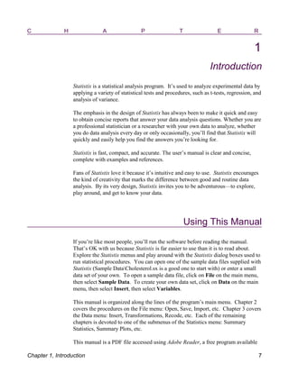 C H A P T E R
1
Introduction
Statistix is a statistical analysis program. It’s used to analyze experimental data by
applying a variety of statistical tests and procedures, such as t-tests, regression, and
analysis of variance.
The emphasis in the design of Statistix has always been to make it quick and easy
to obtain concise reports that answer your data analysis questions. Whether you are
a professional statistician or a researcher with your own data to analyze, whether
you do data analysis every day or only occasionally, you’ll find that Statistix will
quickly and easily help you find the answers you’re looking for.
Statistix is fast, compact, and accurate. The user’s manual is clear and concise,
complete with examples and references.
Fans of Statistix love it because it’s intuitive and easy to use. Statistix encourages
the kind of creativity that marks the difference between good and routine data
analysis. By its very design, Statistix invites you to be adventurous—to explore,
play around, and get to know your data.
Using This Manual
If you’re like most people, you’ll run the software before reading the manual.
That’s OK with us because Statistix is far easier to use than it is to read about.
Explore the Statistix menus and play around with the Statistix dialog boxes used to
run statistical procedures. You can open one of the sample data files supplied with
Statistix (Sample DataCholesterol.sx is a good one to start with) or enter a small
data set of your own. To open a sample data file, click on File on the main menu,
then select Sample Data. To create your own data set, click on Data on the main
menu, then select Insert, then select Variables.
This manual is organized along the lines of the program’s main menu. Chapter 2
covers the procedures on the File menu: Open, Save, Import, etc. Chapter 3 covers
the Data menu: Insert, Transformations, Recode, etc. Each of the remaining
chapters is devoted to one of the submenus of the Statistics menu: Summary
Statistics, Summary Plots, etc.
This manual is a PDF file accessed using Adobe Reader, a free program available
Chapter 1, Introduction 7
 