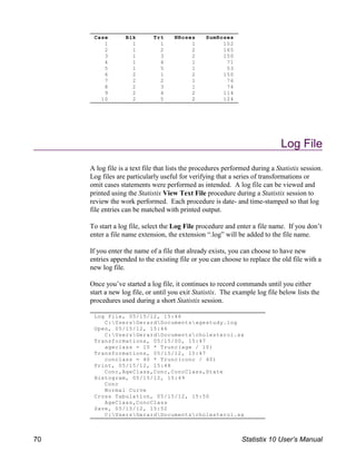 Case Blk Trt NRoses SumRoses
1 1 1 1 102
2 1 2 2 165
3 1 3 2 150
4 1 4 1 71
5 1 5 1 53
6 2 1 2 150
7 2 2 1 76
8 2 3 1 74
9 2 4 2 114
10 2 5 2 124
Log File, 05/15/12, 15:46
C:UsersGerardDocumentsagestudy.log
Open, 05/15/12, 15:46
C:UsersGerardDocumentscholesterol.sx
Transformations, 05/15/00, 15:47
ageclass = 10 * Trunc(age / 10)
Transformations, 05/15/12, 15:47
conclass = 40 * Trunc(conc / 40)
Print, 05/15/12, 15:48
Conc,AgeClass,Conc,ConcClass,State
Histogram, 05/15/12, 15:49
Conc
Normal Curve
Cross Tabulation, 05/15/12, 15:50
AgeClass,ConcClass
Save, 05/15/12, 15:52
C:UsersGerardDocumentscholesterol.sx
Log File
A log file is a text file that lists the procedures performed during a Statistix session.
Log files are particularly useful for verifying that a series of transformations or
omit cases statements were performed as intended. A log file can be viewed and
printed using the Statistix View Text File procedure during a Statistix session to
review the work performed. Each procedure is date- and time-stamped so that log
file entries can be matched with printed output.
To start a log file, select the Log File procedure and enter a file name. If you don’t
enter a file name extension, the extension “.log” will be added to the file name.
If you enter the name of a file that already exists, you can choose to have new
entries appended to the existing file or you can choose to replace the old file with a
new log file.
Once you’ve started a log file, it continues to record commands until you either
start a new log file, or until you exit Statistix. The example log file below lists the
procedures used during a short Statistix session.
70 Statistix 10 User’s Manual
 