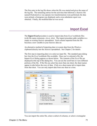 The first entry in the log file shows when the file was started and gives the name of
the log file. The remaining entries list the activities that followed: a Statistix file
named Cholesterol.sx was opened, two transformations were performed, the data
were printed, a histogram was displayed, and a cross tabulation report was
obtained. Finally, the modified data set was saved.
Import Excel
The Import Excel procedure is used to import data from Excel workbook files
(with file name extensions .xls or .xlsx). The import procedure adds variables to a
empty or existing Statistix spreadsheet. Each column imported from the file
becomes a new variable in your Statistix data set.
An alternative method of importing data is to paste data from the Windows
clipboard directly into the Statistix spreadsheet. See Chapter 2 for details.
The first step in importing data is to select an input file. The standard open dialog
box lists the Excel workbook files available. Once you’ve selected a file, the
Import Excel dialog appears as shown below. The contents of the Excel file are
displayed at the top of the dialog box. You can use the scroll bars to view different
portions of the file. If the file you select has more than one sheet, the sheet names
appear in tabs below the rows of data. Click on a sheet-name tab to import data
from that sheet. You can only import data from one sheet at a time.
You can import the entire file, select a subset of columns, or select a rectangular
Chapter 3, File Menu 71
 