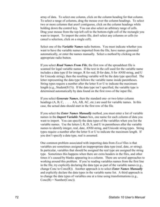 array of data. To select one column, click on the column heading for that column.
To select a range of columns, drag the mouse over the column headings. To select
two or more columns that aren't contiguous, click on the column headings while
holding down the control key. You can also select an arbitrary range of cells.
Drag your mouse from the top-left cell to the bottom-right cell of the rectangle you
want to import. To import the entire file, don't select any columns or cells (to
cancel a selection, click on a single cell).
Select one of the Variable Names radio buttons. You must indicate whether you
want to have the variable names imported from the file, have names generated
automatically, or enter the names manually. Select a method by clicking on the
appropriate radio button.
If you select Read Names From File, the first row of the spreadsheet file is
scanned for legal variable names. If the text in the cell used for the variable name
includes a data type (I for integer, R for real, D for date, S for ANSI string, and U
for Unicode string), then the resulting variable will be the data type specified. The
letter representing the data type follows the variable name inside parentheses.
String types require a number after the letter S or U to indicate the maximum
length (e.g., Student(S15)). If the data type isn’t specified, the variable type is
determined automatically by data found on the first rows of the input file.
If you select Generate Names, then the standard one- or two-letter column
headings (A, B, C, . . . AA, AB, AC, etc.) are used for variable names. In this
case, the actual data should start in the first row of the file.
If you select the Enter Names Manually method, you must enter a list of variable
names in the Import Variable Names box, one name for each column of data you
want to import. You can specify the data types of the variables when you list the
variable names. Use the letters I, R, D, S, and U in parentheses after the variable
names to identify integer, real, date, ANSI string, and Unicode string types. String
types require a number after the letter S or U to indicate the maximum length. If
you don’t specify a data type, real is assumed.
One common problem associated with importing data from Excel files is that
variables are sometimes assigned an inappropriate data type (real, date, or string).
In particular, variables that should be assigned the real type are assigned the string
type. Sometimes this happens when there are extra headers in the files, and other
times it’s caused by blanks appearing in a column. There are several approaches to
working around this problem. If you’re reading variables names from the first line
in the file, try explicitly declaring the data type as part of the variable names (e.g.,
change Conc to Conc(R)). Another approach is to select Enter Names Manually
and explicitly declare the data types in the variable name list. A third approach is
to change the data types of variables one at a time using transformations (e.g.,
Conc(R) = Number(Conc)).
72 Statistix 10 User’s Manual
 