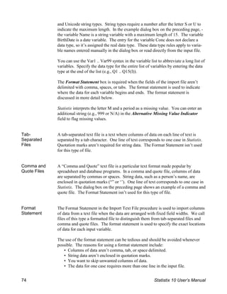 and Unicode string types. String types require a number after the letter S or U to
indicate the maximum length. In the example dialog box on the preceding page, -
the variable Name is a string variable with a maximum length of 15. The variable
BirthDate is a date variable. The entry for the variable Conc does not declare a
data type, so it’s assigned the real data type. These data type rules apply to varia-
ble names entered manually in the dialog box or read directly from the input file.
You can use the Var1 .. Var99 syntax in the variable list to abbreviate a long list of
variables. Specify the data type for the entire list of variables by entering the data
type at the end of the list (e.g., Q1 .. Q15(I)).
The Format Statement box is required when the fields of the import file aren’t
delimited with comma, spaces, or tabs. The format statement is used to indicate
where the data for each variable begins and ends. The format statement is
discussed in more detail below.
Statistix interprets the letter M and a period as a missing value. You can enter an
additional string (e.g., 999 or N/A) in the Alternative Missing Value Indicator
field to flag missing values.
Tab-
Separated
Files
A tab-separated text file is a text where columns of data on each line of text is
separated by a tab character. One line of text corresponds to one case in Statistix.
Quotation marks aren’t required for string data. The Format Statement isn’t used
for this type of file.
Comma and
Quote Files
A “Comma and Quote” text file is a particular text format made popular by
spreadsheet and database programs. In a comma and quote file, columns of data
are separated by commas or spaces. String data, such as a person’s name, are
enclosed in quotation marks (“” or ‘’). One line of text corresponds to one case in
Statistix. The dialog box on the preceding page shows an example of a comma and
quote file. The Format Statement isn’t used for this type of file.
Format
Statement
The Format Statement in the Import Text File procedure is used to import columns
of data from a text file when the data are arranged with fixed field widths. We call
files of this type a formatted file to distinguish them from tab-separated files and
comma and quote files. The format statement is used to specify the exact locations
of data for each input variable.
The use of the format statement can be tedious and should be avoided whenever
possible. The reasons for using a format statement include:
• Columns of data aren’t comma, tab, or space delimited.
• String data aren’t enclosed in quotation marks.
• You want to skip unwanted columns of data.
• The data for one case requires more than one line in the input file.
74 Statistix 10 User’s Manual
 