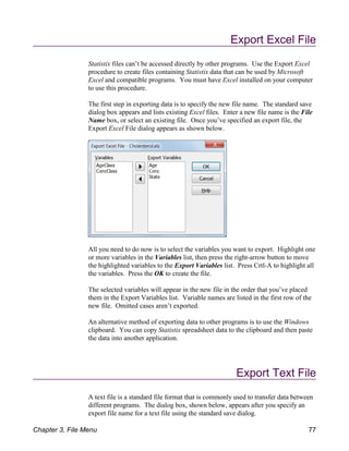 Export Excel File
Statistix files can’t be accessed directly by other programs. Use the Export Excel
procedure to create files containing Statistix data that can be used by Microsoft
Excel and compatible programs. You must have Excel installed on your computer
to use this procedure.
The first step in exporting data is to specify the new file name. The standard save
dialog box appears and lists existing Excel files. Enter a new file name is the File
Name box, or select an existing file. Once you’ve specified an export file, the
Export Excel File dialog appears as shown below.
All you need to do now is to select the variables you want to export. Highlight one
or more variables in the Variables list, then press the right-arrow button to move
the highlighted variables to the Export Variables list. Press Crtl-A to highlight all
the variables. Press the OK to create the file.
The selected variables will appear in the new file in the order that you’ve placed
them in the Export Variables list. Variable names are listed in the first row of the
new file. Omitted cases aren’t exported.
An alternative method of exporting data to other programs is to use the Windows
clipboard. You can copy Statistix spreadsheet data to the clipboard and then paste
the data into another application.
Export Text File
A text file is a standard file format that is commonly used to transfer data between
different programs. The dialog box, shown below, appears after you specify an
export file name for a text file using the standard save dialog.
Chapter 3, File Menu 77
 