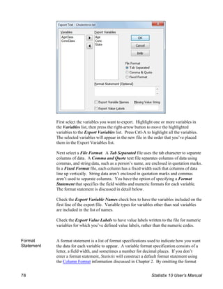 First select the variables you want to export. Highlight one or more variables in
the Variables list, then press the right-arrow button to move the highlighted
variables to the Export Variables list. Press Crtl-A to highlight all the variables.
The selected variables will appear in the new file in the order that you’ve placed
them in the Export Variables list.
Next select a File Format. A Tab Separated file uses the tab character to separate
columns of data. A Comma and Quote text file separates columns of data using
commas, and string data, such as a person’s name, are enclosed in quotation marks.
In a Fixed Format file, each column has a fixed width such that columns of data
line up vertically. String data aren’t enclosed in quotation marks and commas
aren’t used to separate columns. You have the option of specifying a Format
Statement that specifies the field widths and numeric formats for each variable.
The format statement is discussed in detail below.
Check the Export Variable Names check box to have the variables included on the
first line of the export file. Variable types for variables other than real variables
are included in the list of names.
Check the Export Value Labels to have value labels written to the file for numeric
variables for which you’ve defined value labels, rather than the numeric codes.
Format
Statement
A format statement is a list of format specifications used to indicate how you want
the data for each variable to appear. A variable format specification consists of a
letter, a field width, and sometimes a number for decimal places. If you don’t
enter a format statement, Statistix will construct a default format statement using
the Column Format information discussed in Chapter 2. By omitting the format
78 Statistix 10 User’s Manual
 