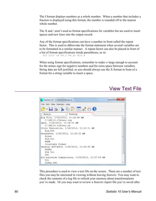 The I format displays numbers as a whole number. When a number that includes a
fraction is displayed using this format, the number is rounded off to the nearest
whole number.
The X and / aren’t used as format specifications for variables but are used to insert
spaces and new lines into the output record.
Any of the format specifications can have a number in front called the repeat
factor. This is used to abbreviate the format statement when several variables are
to be formatted in a similar manner. A repeat factor can also be placed in front of
a list of format specifications inside parentheses, as in:
3I5 2(I1 1X F4.2 F6.2) E10.4
When using format specifications, remember to make w large enough to account
for the minus sign for negative numbers and for extra space between variables.
String data are left justified, so you should always use the X format in front of a
format for a string variable to insert a space.
View Text File
This procedure is used to view a text file on the screen. There are a number of text
files you may be interested in viewing without leaving Statistix. You may want to
check the contents of a log file to refresh your memory about transformations
you’ve made. Or you may want to review a Statistix report file you’ve saved after
80 Statistix 10 User’s Manual
 