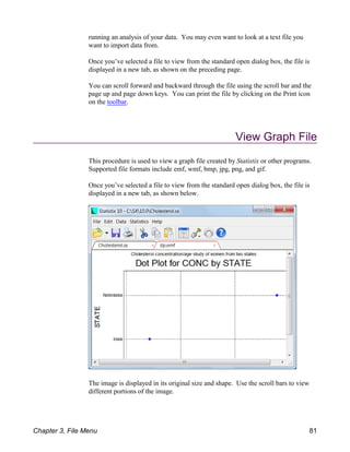 running an analysis of your data. You may even want to look at a text file you
want to import data from.
Once you’ve selected a file to view from the standard open dialog box, the file is
displayed in a new tab, as shown on the preceding page.
You can scroll forward and backward through the file using the scroll bar and the
page up and page down keys. You can print the file by clicking on the Print icon
on the toolbar.
View Graph File
This procedure is used to view a graph file created by Statistix or other programs.
Supported file formats include emf, wmf, bmp, jpg, png, and gif.
Once you’ve selected a file to view from the standard open dialog box, the file is
displayed in a new tab, as shown below.
The image is displayed in its original size and shape. Use the scroll bars to view
different portions of the image.
Chapter 3, File Menu 81
 