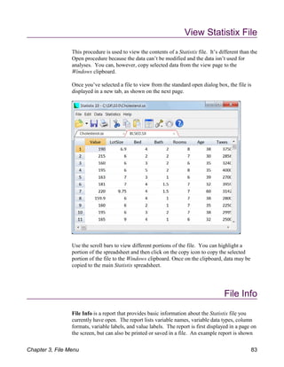 View Statistix File
This procedure is used to view the contents of a Statistix file. It’s different than the
Open procedure because the data can’t be modified and the data isn’t used for
analyses. You can, however, copy selected data from the view page to the
Windows clipboard.
Once you’ve selected a file to view from the standard open dialog box, the file is
displayed in a new tab, as shown on the next page.
Use the scroll bars to view different portions of the file. You can highlight a
portion of the spreadsheet and then click on the copy icon to copy the selected
portion of the file to the Windows clipboard. Once on the clipboard, data may be
copied to the main Statistix spreadsheet.
File Info
File Info is a report that provides basic information about the Statistix file you
currently have open. The report lists variable names, variable data types, column
formats, variable labels, and value labels. The report is first displayed in a page on
the screen, but can also be printed or saved in a file. An example report is shown
Chapter 3, File Menu 83
 