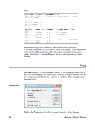 File Name C:SX10.0Cholesterol.sx
File Label Cholesterol concentration/age study of women
from two states
Variables 5
Selected Cases 30
Omitted Cases 0
Total Cases 30
Variable Data Type Format Variable Label/Value
Labels
Age Integer A 6 Age in Years
Conc Integer A 6 Cholesterol
Concentration
State Integer A 6
1 Iowa 2 Nebraska
AgeClass Real A 9
ConcClass Real A 9
below.
The report is largely self-explanatory. The column formats are coded:
A-automatic, D-decimal, E-exponential, F-fixed, and I-integer. The column format
letter is followed by the column width and sometimes the number of decimal
places. See Column Formats in Chapter 2 for more information about column
formats.
Print
The Print procedure is used to print the contents of the active page. In the case of
Statistix reports and plots, the report or plot is printed. When the spreadsheet is the
active page, you print the data for a selection of variables. These procedures are
described below.
Print Report
Click on the Printer drop-down list to change the printer. Select the page
84 Statistix 10 User’s Manual
 