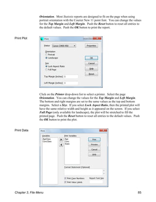 Orientation. Most Statistix reports are designed to fit on the page when using
portrait orientation with the Courier New 11 point font. You can change the values
for the Top Margin and Left Margin. Push the Reset button to reset all entries to
the default values. Push the OK button to print the report.
Print Plot
Click on the Printer drop-down list to select a printer. Select the page
Orientation. You can change the values for the Top Margin and Left Margin.
The bottom and right margins are set to the same values as the top and bottom
margins. Select a Size. If you select Lock Aspect Ratio, then the printed plot will
have the same relative width and height as it appeared on the screen. If you select
Full Page (only available for landscape), the plot will be stretched to fill the
printed page. Push the Reset button to reset all entries to the default values. Push
the OK button to print the plot.
Print Data
Chapter 3, File Menu 85
 