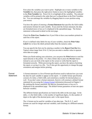 First select the variables you want to print. Highlight one or more variables in the
Variables list, then press the right-arrow button to move the highlighted variables
to the Print Variables list. Press Ctrl-A to highlight all the variables. The selected
variables will be printed in the order that you’ve placed them in the Print Variables
list. You can rearrange the variables by dragging them to a new position using
your mouse.
You have the option of entering a Format Statement that specifies the field widths
and numeric formats for each variable. If you omit the format statement, the data
are formatted more or less as it’s displayed in the spreadsheet page. The format
statement is discussed in detail on the next page.
Check the Print Case Numbers box if you’d like to have case numbers printed on
each line of the report.
If you’ve defined value labels for any of your variables, check the Print Value
Labels box to have the labels printed rather than the numeric codes.
You can specify the font size by entering a number in the Report Font Size box.
Typical values range from 10 to 12, but you can enter a smaller value to squeeze
more data on a page.
When you finish making your selections, you can press the Print button to send the
report directly to the printer. It’s often a better idea to press the Preview button
instead so you can look at the report on the screen to verify that the report is
formatted correctly. While previewing the report, you have the option of printing
the report, or saving it to a file. You’ll also get the opportunity to change the page
orientation and margins before printing.
Format
Statement
A format statement is a list of format specifications used to indicate how you want
the data for each variable to appear on the report. A variable format specification
consists of a letter, a field width, and sometimes a number for decimal places as
well. If you don’t enter a format statement, Statistix will construct a default format
statement for you using the Column Format information discussed in Chapter 2.
By omitting the format statement, the data are formatted more or less as it’s
displayed in the spreadsheet page. The default format guarantees at least one space
between variables.
The different format specifications are listed in the table on the next page. In the
table, w is the field width, s is the number of significant digits, d is the number of
digits to the right of the decimal point, and r is the repeat factor.
The A format can be used for variables of any data type. The D, E, F, and I
formats are used for integer and real variables, each resulting in a different numeric
format.
86 Statistix 10 User’s Manual
 