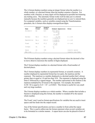 General Example
Name Format Format Example Appearance Notes
Automatic Aw A10 John Smith
01/05/92
65
12.34567
Decimal Dw.s D11.5 12.345 s # w-4
3.4523E-03
Exponential Ew.s E10.4 1.234E+01 s # w-4
3.452E-03
Fixed Fw.d F7.2 12.34 d < w-2
0.003
Integer Iw I2 12
0
Space rX 10X inserts spaces
New line / / inserts line feed
The A format displays numbers using an integer format when the number is a
whole number, or a decimal format when the number contains a fraction. For
numbers with a fraction, as many digits will be displayed as possible but trimming
any trailing zeros. The automatic format works well for data you’ve entered
manually because the numbers generally are displayed just as you’ve entered them.
For computed variables, such as variables created using the Transformations
procedure, the A format often displays nonsignificant digits.
The D format displays numbers using a decimal format where the decimal is free
to move about to maximize the number of digits displayed.
The F format displays numbers in a decimal format with a fixed number of
decimal places.
The E format displays numbers in exponential format, or scientific notation. A
number displayed in exponential format has two parts, the mantissa and the
exponent. The mantissa is a number displayed as a decimal number that’s always
greater than or equal to 1.0 and less than 10.0. The exponent is displayed using the
letter E followed by a signed integer. The number represented in this fashion is the
mantissa multiplied by 10 raised to the exponent. For example, the number
4.23E!02 is equal to 4.23 × 10 , or 0.0423. This format is useful for very small
!2
and very large numbers.
The I format displays numbers as a whole number. When a number that includes a
fraction is displayed using this format, the number is rounded off to the nearest
whole number.
The X and / aren’t used as format specifications for variables but are used to insert
spaces and line feeds into the output record.
Any of the format specifications can have a number in front called the repeat
factor. This is used to abbreviate the format statement when several variables are
to be formatted in a similar manner. A repeat factor can also be placed in front of
Chapter 3, File Menu 87
 