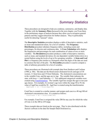 C H A P T E R
4
Summary Statistics
These procedures are designed to help you condense, summarize, and display data.
Together with the Summary Plots discussed in the next chapter, you’ll use them
in the preliminary stages of analysis because they allow you to recognize general
patterns and they suggest directions for further analysis. They’re particularly
useful for detecting “unusual” values.
The Descriptive Statistics procedure displays a table of descriptive statistics, such
as mean and standard deviation, for a list of variables. The Frequency
Distribution procedure tabulates frequency tables, including counts and
percentages, for discrete and continuous data. A Cross Tabulation table displays
the frequencies and percentages for each combination of values of two or more
variables. The Breakdown procedure produces a table of descriptive statistics,
such as mean, and standard deviation, for one dependent variable broken down in a
nested fashion using the levels of up to five grouping variables. A Stem and Leaf
Plot is a frequency plot similar to a histogram where the digits of the data are used
to construct the bars of the plot. The Percentiles procedure is used to compute a
table of arbitrary percentiles for a list of variables.
These procedures are illustrated with example data from Snedecor and Cochran
(1980, p. 386). The data are the blood serum cholesterol levels and ages of 30
women, 11 from Iowa and 19 from Nebraska. The cholesterol concentrations are
in the variable Conc, and the ages are in Age. The variable State indicates the
state, with Iowa = 1 and Nebraska = 2. Two additional categorical variables were
created using Transformations. The variable AgeClass assigns the ages to ten-year
age classes. For example, if a woman’s age were within the range 50 to 59, the
value of AgeClass would be 50. AgeClass is created using the transformation
AgeClass = 10 ( Trunc(Age/10)
ConcClass is created in a similar manner, and assigns each case to a 40 mg/100 ml
cholesterol concentration class. It’s created as follows:
ConcClass = 40 ( Trunc(CONC/40)
For example, ConcClass is assigned the value 200 for any case for which the value
of Conc is in the 200 to 239 range.
These example data are listed on the next page. They’re also distributed with the
Statistix software in the data file Sample DataCholesterol.sx.
Chapter 4, Summary and Descriptive Statistics 89
 