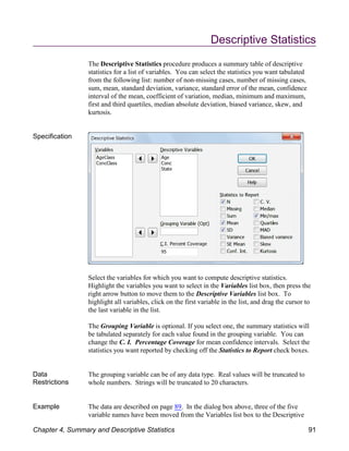Descriptive Statistics
The Descriptive Statistics procedure produces a summary table of descriptive
statistics for a list of variables. You can select the statistics you want tabulated
from the following list: number of non-missing cases, number of missing cases,
sum, mean, standard deviation, variance, standard error of the mean, confidence
interval of the mean, coefficient of variation, median, minimum and maximum,
first and third quartiles, median absolute deviation, biased variance, skew, and
kurtosis.
Specification
Select the variables for which you want to compute descriptive statistics.
Highlight the variables you want to select in the Variables list box, then press the
right arrow button to move them to the Descriptive Variables list box. To
highlight all variables, click on the first variable in the list, and drag the cursor to
the last variable in the list.
The Grouping Variable is optional. If you select one, the summary statistics will
be tabulated separately for each value found in the grouping variable. You can
change the C. I. Percentage Coverage for mean confidence intervals. Select the
statistics you want reported by checking off the Statistics to Report check boxes.
Data
Restrictions
The grouping variable can be of any data type. Real values will be truncated to
whole numbers. Strings will be truncated to 20 characters.
Example The data are described on page 89. In the dialog box above, three of the five
variable names have been moved from the Variables list box to the Descriptive
Chapter 4, Summary and Descriptive Statistics 91
 
