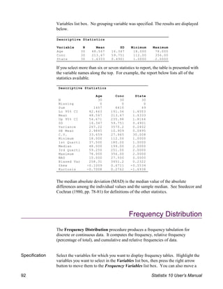 Descriptive Statistics
Variable N Mean SD Minimum Maximum
Age 30 48.567 16.347 18.000 78.000
Conc 30 213.67 59.751 112.00 356.00
State 30 1.6333 0.4901 1.0000 2.0000
Descriptive Statistics
Age Conc State
N 30 30 30
Missing 0 0 0
Sum 1457 6410 49
Lo 95% CI 42.463 191.36 1.4503
Mean 48.567 213.67 1.6333
Up 95% CI 54.671 235.98 1.8164
SD 16.347 59.751 0.4901
Variance 267.22 3570.2 0.2402
SE Mean 2.9845 10.909 0.0895
C.V. 33.659 27.965 30.008
Minimum 18.000 112.00 1.0000
1st Quarti 37.500 180.00 1.0000
Median 48.000 199.00 2.0000
3rd Quarti 59.250 251.00 2.0000
Maximum 78.000 356.00 2.0000
MAD 10.000 27.500 0.0000
Biased Var 258.31 3451.2 0.2322
Skew -0.1009 0.6711 -0.5534
Kurtosis -0.7008 0.2762 -1.6938
Variables list box. No grouping variable was specified. The results are displayed
below.
If you select more than six or seven statistics to report, the table is presented with
the variable names along the top. For example, the report below lists all of the
statistics available.
The median absolute deviation (MAD) is the median value of the absolute
differences among the individual values and the sample median. See Snedecor and
Cochran (1980, pp. 78-81) for definitions of the other statistics.
Frequency Distribution
The Frequency Distribution procedure produces a frequency tabulation for
discrete or continuous data. It computes the frequency, relative frequency
(percentage of total), and cumulative and relative frequencies of data.
Specification Select the variables for which you want to display frequency tables. Highlight the
variables you want to select in the Variables list box, then press the right arrow
button to move them to the Frequency Variables list box. You can also move a
92 Statistix 10 User’s Manual
 