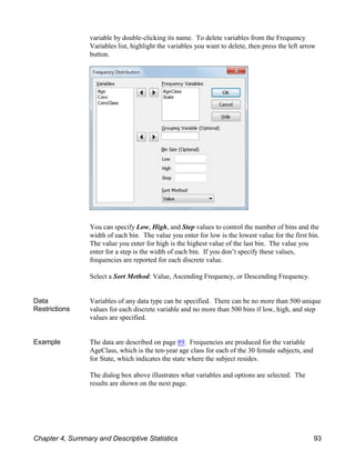 variable by double-clicking its name. To delete variables from the Frequency
Variables list, highlight the variables you want to delete, then press the left arrow
button.
You can specify Low, High, and Step values to control the number of bins and the
width of each bin. The value you enter for low is the lowest value for the first bin.
The value you enter for high is the highest value of the last bin. The value you
enter for a step is the width of each bin. If you don’t specify these values,
frequencies are reported for each discrete value.
Select a Sort Method: Value, Ascending Frequency, or Descending Frequency.
Data
Restrictions
Variables of any data type can be specified. There can be no more than 500 unique
values for each discrete variable and no more than 500 bins if low, high, and step
values are specified.
Example The data are described on page 89. Frequencies are produced for the variable
AgeClass, which is the ten-year age class for each of the 30 female subjects, and
for State, which indicates the state where the subject resides.
The dialog box above illustrates what variables and options are selected. The
results are shown on the next page.
Chapter 4, Summary and Descriptive Statistics 93
 