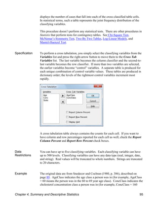 displays the number of cases that fall into each of the cross-classified table cells.
In statistical terms, such a table represents the joint frequency distribution of the
classifying variables.
This procedure doesn’t perform any statistical tests. There are other procedures in
Statistix that perform tests for contingency tables. See Chi-Square Test,
McNemar’s Symmetry Test, Two By Two Tables, Log-Linear Models, and
Mantel-Haenzel Test.
Specification To perform a cross tabulation, you simply select the classifying variables from the
Variables list and press the right-arrow button to move them to the Cross Tab
Variables list. The last variable becomes the column classifier and the second-to-
last variable becomes the row classifier. If more than two variables are selected,
the earlier variables become “control” variables. A separate table is produced for
each unique combination of control variable values. These tables are produced in
dictionary order; the levels of the rightmost control variables increment most
rapidly.
A cross tabulation table always contains the counts for each cell. If you want to
have column and row percentages reported for each cell as well, check the Report
Column Percent and Report Row Percent check boxes.
Data
Restrictions
You can have up to five classifying variables. Each classifying variable can have
up to 500 levels. Classifying variables can have any data type (real, integer, date,
and string). Real values will be truncated to whole numbers. Strings are truncated
to 20 characters.
Example The original data are from Snedecor and Cochran (1980, p. 386), described on
page 89. AgeClass indicates the age class a person was in (for example, AgeClass
= 60 means the person was in the 60 to 69 year age class). ConcClass indicates the
cholesterol concentration class a person was in (for example, ConcClass = 160
Chapter 4, Summary and Descriptive Statistics 95
 