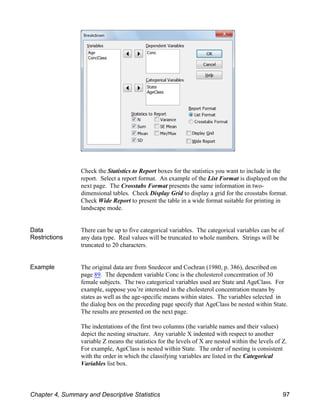 Check the Statistics to Report boxes for the statistics you want to include in the
report. Select a report format. An example of the List Format is displayed on the
next page. The Crosstabs Format presents the same information in two-
dimensional tables. Check Display Grid to display a grid for the crosstabs format.
Check Wide Report to present the table in a wide format suitable for printing in
landscape mode.
Data
Restrictions
There can be up to five categorical variables. The categorical variables can be of
any data type. Real values will be truncated to whole numbers. Strings will be
truncated to 20 characters.
Example The original data are from Snedecor and Cochran (1980, p. 386), described on
page 89. The dependent variable Conc is the cholesterol concentration of 30
female subjects. The two categorical variables used are State and AgeClass. For
example, suppose you’re interested in the cholesterol concentration means by
states as well as the age-specific means within states. The variables selected in
the dialog box on the preceding page specify that AgeClass be nested within State.
The results are presented on the next page.
The indentations of the first two columns (the variable names and their values)
depict the nesting structure. Any variable X indented with respect to another
variable Z means the statistics for the levels of X are nested within the levels of Z.
For example, AgeClass is nested within State. The order of nesting is consistent
with the order in which the classifying variables are listed in the Categorical
Variables list box.
Chapter 4, Summary and Descriptive Statistics 97
 