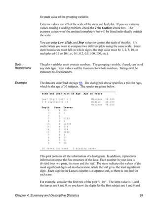 Stem and Leaf Plot of Age Age in Years
Leaf Digit Unit = 1 Minimum 18.000
1 8 represents 18 Median 48.000
Maximum 78.000
Depth Stem Leaves
2 1 89
3 2 1
3 2
7 3 0133
8 3 9
13 4 12344
(3) 4 679
14 5 124
11 5 6888
7 6 3
6 6 57
4 7 01
2 7 68
30 cases included 0 missing cases
for each value of the grouping variable.
Extreme values can affect the scale of the stem and leaf plot. If you see extreme
values causing a scaling problem, check the Trim Outliers check box. The
extreme values won’t be omitted completely but will be listed individually outside
the scale.
You can enter Low, High, and Step values to control the scale of the plot. It’s
useful when you want to compare two different plots using the same scale. Since
stem boundaries must fall on whole digits, the step value must be 1, 2, 5, 10, or
multiples of 0.1 or 10 (i.e., 0.1, 0.2, 0.5, 100, 200, etc.).
Data
Restrictions
The plot variables must contain numbers. The grouping variable, if used, can be of
any data type. Real values will be truncated to whole numbers. Strings will be
truncated to 20 characters.
Example The data are described on page 89. The dialog box above specifies a plot for Age,
which is the age of 30 subjects. The results are given below.
This plot contains all the information of a histogram. In addition, it preserves
information about the fine structure of the data. Each number in your data is
divided into two parts, the stem and the leaf. The stem indicates the values of the
most significant digits of an observation, while the leaf gives the least significant
digit. Each digit in the Leaves column is a separate leaf, so there is one leaf for
each case.
For example, consider the first row of the plot “1 89". The stem value is 1, and
the leaves are 8 and 9, so you know the digits for the first subject are 1 and 8 and
Chapter 4, Summary and Descriptive Statistics 99
 