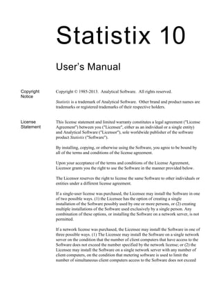 Statistix 10
User’s Manual
Copyright
Notice
Copyright © 1985-2013. Analytical Software. All rights reserved.
Statistix is a trademark of Analytical Software. Other brand and product names are
trademarks or registered trademarks of their respective holders.
License
Statement
This license statement and limited warranty constitutes a legal agreement ("License
Agreement") between you ("Licensee", either as an individual or a single entity)
and Analytical Software ("Licensor"), sole worldwide publisher of the software
product Statistix ("Software").
By installing, copying, or otherwise using the Software, you agree to be bound by
all of the terms and conditions of the license agreement.
Upon your acceptance of the terms and conditions of the License Agreement,
Licensor grants you the right to use the Software in the manner provided below.
The Licensor reserves the right to license the same Software to other individuals or
entities under a different license agreement.
If a single-user license was purchased, the Licensee may install the Software in one
of two possible ways. (1) the Licensee has the option of creating a single
installation of the Software possibly used by one or more persons, or (2) creating
multiple installations of the Software used exclusively by a single person. Any
combination of these options, or installing the Software on a network server, is not
permitted.
If a network license was purchased, the Licensee may install the Software in one of
three possible ways. (1) The Licensee may install the Software on a single network
server on the condition that the number of client computers that have access to the
Software does not exceed the number specified by the network license; or (2) the
Licensee may install the Software on a single network server with any number of
client computers, on the condition that metering software is used to limit the
number of simultaneous client computers access to the Software does not exceed
 