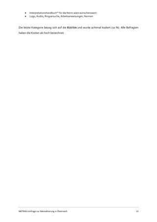 METRAS-Umfrage zur Akkreditierung in Österreich 13
 Interpretationshandbuch"" für die Norm wäre wünschenswert.
 Logo, Audits, Ringversuche, Arbeitsanweisungen, Normen
Die letzte Kategorie bezog sich auf die KOSTEN und wurde achtmal kodiert (10 %). Alle Befragten
haben die Kosten als hoch bezeichnet.
 