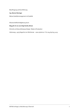 METRAS-Umfrage zur Akkreditierung in Österreich 1
Beauftragung und Durchführung:
Ing. Werner Weninger
Metras Qualitätsmanagement mit Qualität
Wissenschaftliche Begleitung durch:
Mag.phil. Dr.rer.nat. Birgit Senft, M.Eval.
Klinische und Gesundheitspsychologin Master of Evaluation  
Höhenweg 1 9073 Klagenfurt am Wörthersee  www.statistix.at Tel. 0043 650 645 2429
 