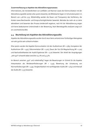 METRAS-Umfrage zur Akkreditierung in Österreich 19
Zusammenfassung zu Aspekten des Akkreditierungsprozesses:
Informationen, die Verständlichkeit von Leitfäden und Normen sowie die Kommunikation mit der
Akkreditierungsstelle werden eher positiv bewertet, die Mittelwerte liegen im Schulnotensystem im
Bereich von 2,18 bis 2,75. Mittelmäßig werden die Dauer und Transparenz des Verfahrens, die
Kosten sowie Beschwerde- und Einspruchsmöglichkeiten bewertet. Betriebe die mehr als 10 Jahre
akkreditiert sind bewerten den Prozess tendenziell negativer, nach Art der Akkreditierung zeigen
sich keine bedeutsamen Unterschiede in der Bewertung. Nach Betriebsgröße analysiert zeigt sich
ein uneinheitliches Bild.
4.4 Beurteilung von Aspekten des Akkreditierungsaudits
Aspekte des Akkreditierungsaudits wurden durch neun Items anhand einer fünfstufigen Ratingskala
von sehr gut bis sehr schlecht erhoben.
Eher positiv werden die Aspekte Kommunikation mit den AuditorInnen (M = 1,85), Kompetenz der
AuditorInnen (M = 1,92), Dokumentation (M = 2,01), Dauer der Vor-Ort-Begutachtung (M = 2,04)
und Nachvollziehbarkeit der Audit-Ergebnisse (M = 2,10) bewertet. Der Anteil der Ausprägungen
„sehr gut“ schwankt dabei zwischen 11,1 % und 42,5 %.
Im Bereich zwischen „gut“ und mittelmäßig“ liegen die Bewertungen im Schnitt für die Aspekte
Interpretation der Mindestanforderungen (M = 2,49), Bewertung der Umsetzung von
Normanforderungen (M = 2,39), Vergleichbarkeit mit nachfolgenden Audits (M = 2,64) und Intervall
der Audits (M = 2,51) bewertet.
 