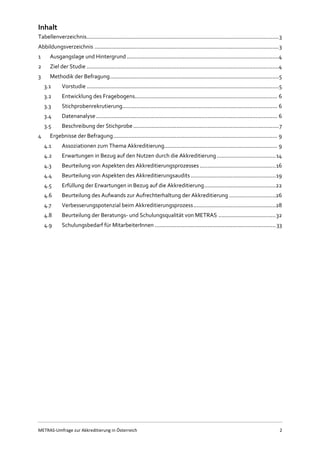 METRAS-Umfrage zur Akkreditierung in Österreich 2
Inhalt
Tabellenverzeichnis............................................................................................................................3
Abbildungsverzeichnis .......................................................................................................................3
1 Ausgangslage und Hintergrund ..................................................................................................4
2 Ziel der Studie ............................................................................................................................4
3 Methodik der Befragung.............................................................................................................5
3.1 Vorstudie ............................................................................................................................5
3.2 Entwicklung des Fragebogens............................................................................................ 6
3.3 Stichprobenrekrutierung.................................................................................................... 6
3.4 Datenanalyse..................................................................................................................... 6
3.5 Beschreibung der Stichprobe..............................................................................................7
4 Ergebnisse der Befragung.......................................................................................................... 9
4.1 Assoziationen zum Thema Akkreditierung......................................................................... 9
4.2 Erwartungen in Bezug auf den Nutzen durch die Akkreditierung......................................14
4.3 Beurteilung von Aspekten des Akkreditierungsprozesses .................................................16
4.4 Beurteilung von Aspekten des Akkreditierungsaudits.......................................................19
4.5 Erfüllung der Erwartungen in Bezug auf die Akkreditierung..............................................22
4.6 Beurteilung des Aufwands zur Aufrechterhaltung der Akkreditierung ..............................26
4.7 Verbesserungspotenzial beim Akkreditierungsprozess.....................................................28
4.8 Beurteilung der Beratungs- und Schulungsqualität von METRAS .....................................32
4.9 Schulungsbedarf für MitarbeiterInnen ..............................................................................33
 