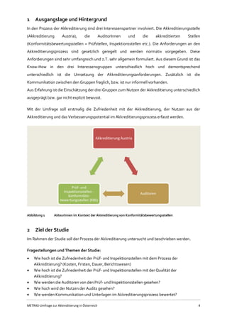 METRAS-Umfrage zur Akkreditierung in Österreich 4
1 Ausgangslage und Hintergrund
In den Prozess der Akkreditierung sind drei Interessenspartner involviert. Die Akkreditierungsstelle
(Akkreditierung Austria), die AuditorInnen und die akkreditierten Stellen
(Konformitätsbewertungsstellen = Prüfstellen, Inspektionsstellen etc.). Die Anforderungen an den
Akkreditierungsprozess sind gesetzlich geregelt und werden normativ vorgegeben. Diese
Anforderungen sind sehr umfangreich und z.T. sehr allgemein formuliert. Aus diesem Grund ist das
Know-How in den drei Interessensgruppen unterschiedlich hoch und dementsprechend
unterschiedlich ist die Umsetzung der Akkreditierungsanforderungen. Zusätzlich ist die
Kommunikation zwischen den Gruppen fraglich, bzw. ist nur informell vorhanden.
Aus Erfahrung ist die Einschätzung der drei Gruppen zum Nutzen der Akkreditierung unterschiedlich
ausgeprägt bzw. gar nicht explizit bewusst.
Mit der Umfrage soll erstmalig die Zufriedenheit mit der Akkreditierung, der Nutzen aus der
Akkreditierung und das Verbesserungspotential im Akkreditierungsprozess erfasst werden.
Abbildung 1 AkteurInnen im Kontext der Akkreditierung von Konformitätsbewertungsstellen
2 Ziel der Studie
Im Rahmen der Studie soll der Prozess der Akkreditierung untersucht und beschrieben werden.
Fragestellungen und Themen der Studie:
 Wie hoch ist die Zufriedenheit der Prüf- und Inspektionsstellen mit dem Prozess der
Akkreditierung? (Kosten, Fristen, Dauer, Berichtswesen)
 Wie hoch ist die Zufriedenheit der Prüf- und Inspektionsstellen mit der Qualität der
Akkreditierung?
 Wie werden die Auditoren von den Prüf- und Inspektionsstellen gesehen?
 Wie hoch wird der Nutzen der Audits gesehen?
 Wie werden Kommunikation und Unterlagen im Akkreditierungsprozess bewertet?
Akkreditierung Austria
Auditoren
Prüf- und
Inspektionsstellen -
Konformitäts-
bewertungsstellen (KBS)
 