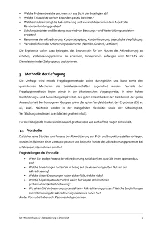 METRAS-Umfrage zur Akkreditierung in Österreich 5
 Welche Problembereiche zeichnen sich aus Sicht der Beteiligten ab?
 Welche Teilaspekte werden besonders positiv bewertet?
 Welchen Nutzen bringt die Akkreditierung und wie wird dieser unter dem Aspekt der
Ressourcenbindung gesehen?
 Schulungsanbieter und Beratung: was wird von Beratungs – und Weiterbildungsanbietern
erwartet?
 Renommee der Akkreditierung: Kundenakzeptanz, Kundenforderung, gesetzliche Verpflichtung
 Verständlichkeit der Anforderungsdokumente (Normen, Gesetze, Leitfäden)
Die Ergebnisse sollen dazu beitragen, das Bewusstsein für den Nutzen der Akkreditierung zu
erhöhen, Verbesserungspotential zu erkennen, Innovationen aufzeigen und METRAS als
Dienstleister in der Zielgruppe zu positionieren.
3 Methodik der Befragung
Die Umfrage wird mittels Fragebogenmethode online durchgeführt und kann somit den
quantitativen Methoden der Sozialwissenschaften zugeordnet werden. Vorteile der
Fragebogenmethode liegen primär in der ökonomischen Vorgangsweise, in einer hohen
Durchführungs- und Auswertungsobjektivität, der guten Erreichbarkeit der Zielklientel, der guten
Anwendbarkeit bei homogenen Gruppen sowie der guten Vergleichbarkeit der Ergebnisse (Eid et
al., 2011). Nachteile werden in der mangelnden Flexibilität sowie der Schwierigkeit,
Verfälschungstendenzen zu entdecken gesehen (ebd.).
Für die vorliegende Studie wurden sowohl geschlossene wie auch offene Fragen entwickelt.
3.1 Vorstudie
Da bisher keine Studien zum Prozess der Akkreditierung von Prüf- und Inspektionsstellen vorliegen,
wurden im Rahmen einer Vorstudie positive und kritische Punkte des Akkreditierungsprozesses bei
erfahrenen Unternehmen ermittelt.
Fragestellungen der Vorstudie:
 Wenn Sie an den Prozess der Akkreditierung zurückdenken, was fällt Ihnen spontan dazu
ein?
 Welche Erwartungen hatten Sie in Bezug auf die Auswirkungen/den Nutzen der
Akkreditierung?
 Welche dieser Erwartungen haben sich erfüllt, welche nicht?
 Welche Aspekte/Abläufe/Punkte waren für Sie/das Unternehmen
problematisch/kritisch/schwierig?
 Wo sehen Sie Verbesserungspotenzial beim Akkreditierungsprozess? Welche Empfehlungen
zur Optimierung des Akkreditierungsprozesses haben Sie?
An der Vorstudie haben acht Personen teilgenommen.
 