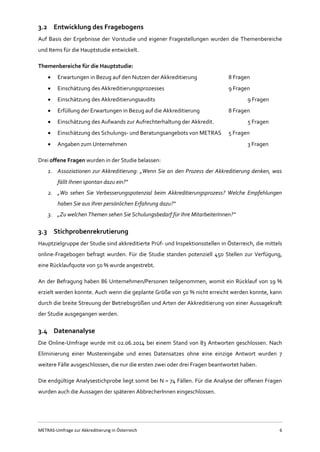METRAS-Umfrage zur Akkreditierung in Österreich 6
3.2 Entwicklung des Fragebogens
Auf Basis der Ergebnisse der Vorstudie und eigener Fragestellungen wurden die Themenbereiche
und Items für die Hauptstudie entwickelt.
Themenbereiche für die Hauptstudie:
 Erwartungen in Bezug auf den Nutzen der Akkreditierung 8 Fragen
 Einschätzung des Akkreditierungsprozesses 9 Fragen
 Einschätzung des Akkreditierungsaudits 9 Fragen
 Erfüllung der Erwartungen in Bezug auf die Akkreditierung 8 Fragen
 Einschätzung des Aufwands zur Aufrechterhaltung der Akkredit. 5 Fragen
 Einschätzung des Schulungs- und Beratungsangebots von METRAS 5 Fragen
 Angaben zum Unternehmen 3 Fragen
Drei offene Fragen wurden in der Studie belassen:
1. Assoziationen zur Akkreditierung: „Wenn Sie an den Prozess der Akkreditierung denken, was
fällt Ihnen spontan dazu ein?“
2. „Wo sehen Sie Verbesserungspotenzial beim Akkreditierungsprozess? Welche Empfehlungen
haben Sie aus Ihrer persönlichen Erfahrung dazu?“
3. „Zu welchen Themen sehen Sie Schulungsbedarf für Ihre MitarbeiterInnen?“
3.3 Stichprobenrekrutierung
Hauptzielgruppe der Studie sind akkreditierte Prüf- und Inspektionsstellen in Österreich, die mittels
online-Fragebogen befragt wurden. Für die Studie standen potenziell 450 Stellen zur Verfügung,
eine Rücklaufquote von 50 % wurde angestrebt.
An der Befragung haben 86 Unternehmen/Personen teilgenommen, womit ein Rücklauf von 19 %
erzielt werden konnte. Auch wenn die geplante Größe von 50 % nicht erreicht werden konnte, kann
durch die breite Streuung der Betriebsgrößen und Arten der Akkreditierung von einer Aussagekraft
der Studie ausgegangen werden.
3.4 Datenanalyse
Die Online-Umfrage wurde mit 02.06.2014 bei einem Stand von 83 Antworten geschlossen. Nach
Eliminierung einer Mustereingabe und eines Datensatzes ohne eine einzige Antwort wurden 7
weitere Fälle ausgeschlossen, die nur die ersten zwei oder drei Fragen beantwortet haben.
Die endgültige Analysestichprobe liegt somit bei N = 74 Fällen. Für die Analyse der offenen Fragen
wurden auch die Aussagen der späteren AbbrecherInnen eingeschlossen.
 