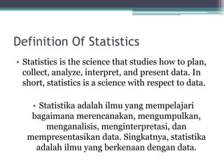 Definition Of Statistics
• Statistics is the science that studies how to plan,
collect, analyze, interpret, and present data. In
short, statistics is a science with respect to data.
• Statistika adalah ilmu yang mempelajari
bagaimana merencanakan, mengumpulkan,
menganalisis, menginterpretasi, dan
mempresentasikan data. Singkatnya, statistika
adalah ilmu yang berkenaan dengan data.
 